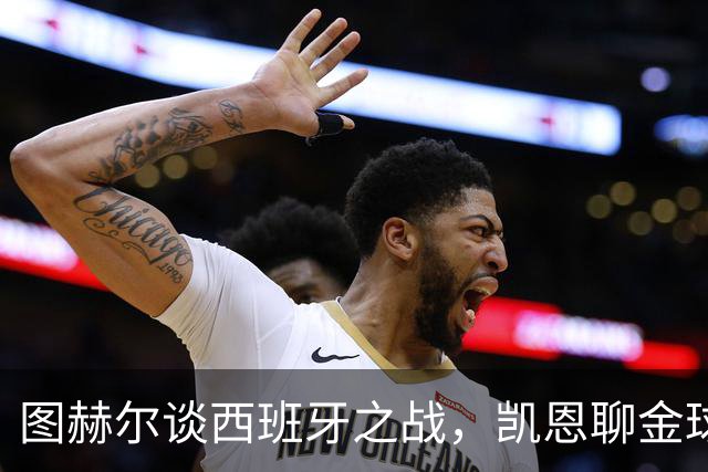 图赫尔谈西班牙之战，凯恩聊金球奖与世界杯收获
